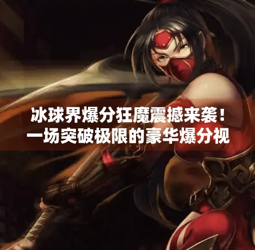 冰球界爆分狂魔震撼来袭！一场突破极限的豪华爆分视频，点燃你的热血与激情！突破冰球豪华爆分视频