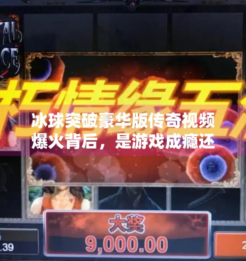 冰球突破豪华版传奇视频爆火背后,是游戏成瘾还是人性的另一种释放?冰球突破豪华版传奇视频
