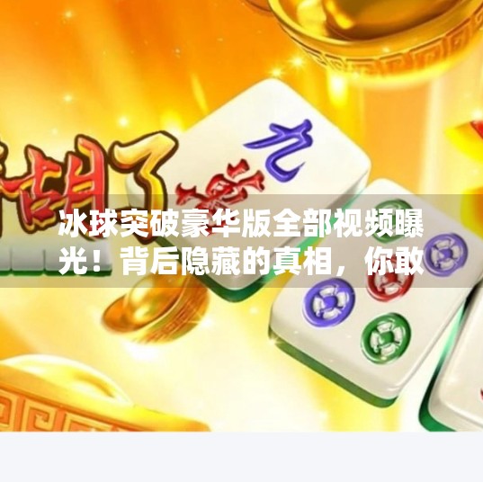 冰球突破豪华版全部视频曝光！背后隐藏的真相，你敢看吗？冰球突破豪华版全部视频