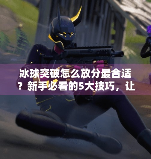 冰球突破怎么放分最合适？新手必看的5大技巧，让你稳赚不赔！冰球突破怎么放分最合适