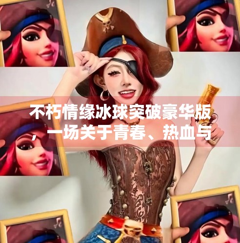 不朽情缘冰球突破豪华版，一场关于青春、热血与数字浪漫的沉浸式冒险,不朽情缘冰球突破豪华版
