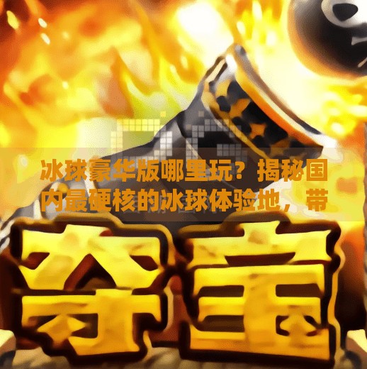 冰球豪华版哪里玩？揭秘国内最硬核的冰球体验地，带你解锁冬季运动新玩法！突破冰球豪华版哪里玩