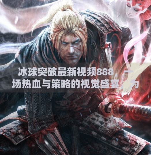 冰球突破最新视频888，一场热血与策略的视觉盛宴，为何它成了自媒体爆款？冰球突破最新视频888